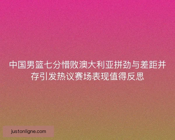 中国男篮七分惜败澳大利亚拼劲与差距并存引发热议赛场表现值得反思