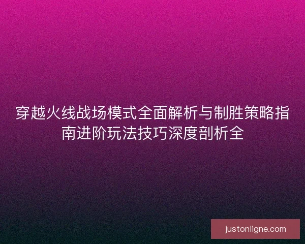 穿越火线战场模式全面解析与制胜策略指南进阶玩法技巧深度剖析全