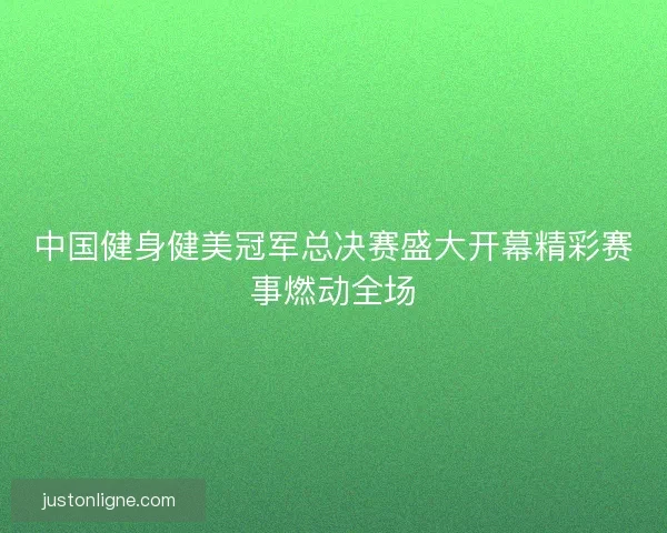 中国健身健美冠军总决赛盛大开幕精彩赛事燃动全场
