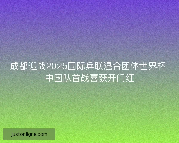 成都迎战2025国际乒联混合团体世界杯 中国队首战喜获开门红