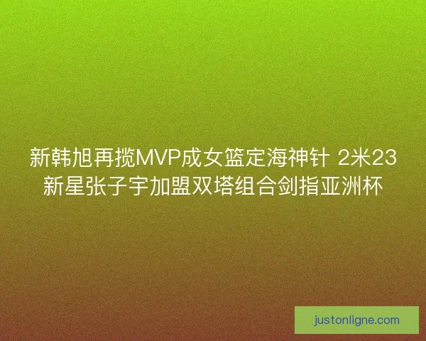 新韩旭再揽MVP成女篮定海神针 2米23新星张子宇加盟双塔组合剑指亚洲杯