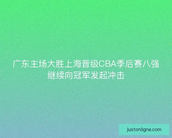广东主场大胜上海晋级CBA季后赛八强继续向冠军发起冲击