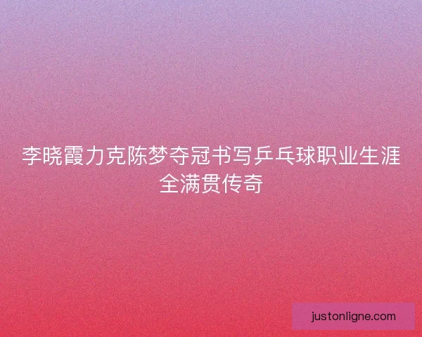 李晓霞力克陈梦夺冠书写乒乓球职业生涯全满贯传奇