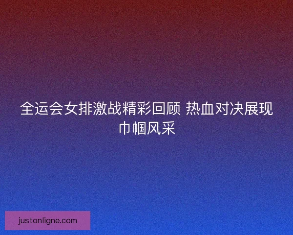 全运会女排激战精彩回顾 热血对决展现巾帼风采
