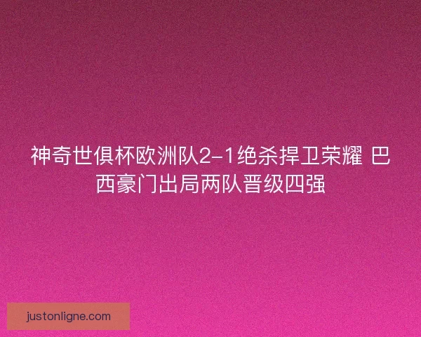 神奇世俱杯欧洲队2-1绝杀捍卫荣耀 巴西豪门出局两队晋级四强